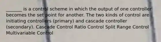 _______ is a control scheme in which the output of one controller becomes the set point for another. The two kinds of control are initiating controllers (primary) and cascade controller (secondary). Cascade Control Ratio Control Split Range Control Multivariable Control