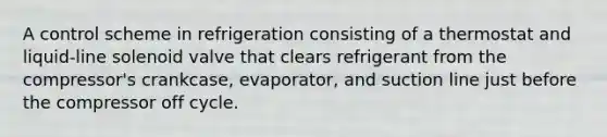 A control scheme in refrigeration consisting of a thermostat and liquid-line solenoid valve that clears refrigerant from the compressor's crankcase, evaporator, and suction line just before the compressor off cycle.