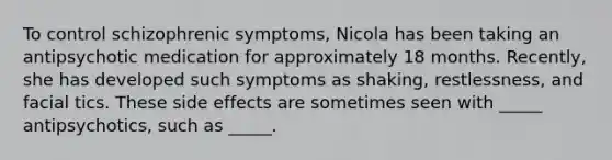 To control schizophrenic symptoms, Nicola has been taking an antipsychotic medication for approximately 18 months. Recently, she has developed such symptoms as shaking, restlessness, and facial tics. These side effects are sometimes seen with _____ antipsychotics, such as _____.