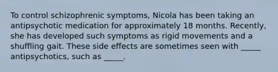 To control schizophrenic symptoms, Nicola has been taking an antipsychotic medication for approximately 18 months. Recently, she has developed such symptoms as rigid movements and a shuffling gait. These side effects are sometimes seen with _____ antipsychotics, such as _____.