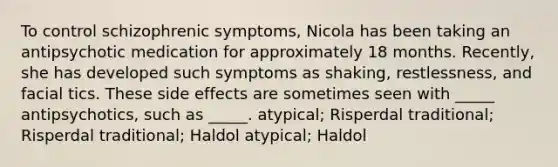 To control schizophrenic symptoms, Nicola has been taking an antipsychotic medication for approximately 18 months. Recently, she has developed such symptoms as shaking, restlessness, and facial tics. These side effects are sometimes seen with _____ antipsychotics, such as _____. atypical; Risperdal traditional; Risperdal traditional; Haldol atypical; Haldol