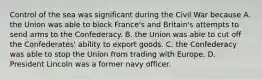 Control of the sea was significant during the Civil War because A. the Union was able to block France's and Britain's attempts to send arms to the Confederacy. B. the Union was able to cut off the Confederates' ability to export goods. C. the Confederacy was able to stop the Union from trading with Europe. D. President Lincoln was a former navy officer.