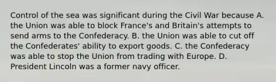 Control of the sea was significant during the Civil War because A. the Union was able to block France's and Britain's attempts to send arms to the Confederacy. B. the Union was able to cut off the Confederates' ability to export goods. C. the Confederacy was able to stop the Union from trading with Europe. D. President Lincoln was a former navy officer.