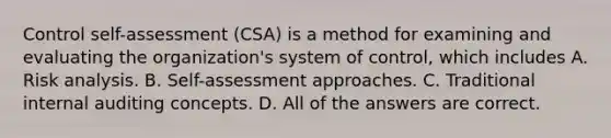 Control self-assessment (CSA) is a method for examining and evaluating the organization's system of control, which includes A. Risk analysis. B. Self-assessment approaches. C. Traditional internal auditing concepts. D. All of the answers are correct.