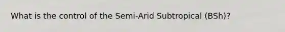 What is the control of the Semi-Arid Subtropical (BSh)?