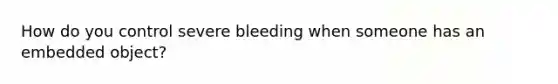 How do you control severe bleeding when someone has an embedded object?