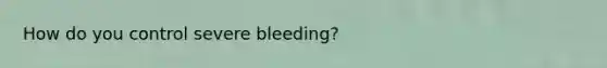 How do you control severe bleeding?