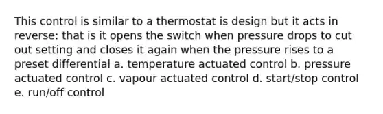 This control is similar to a thermostat is design but it acts in reverse: that is it opens the switch when pressure drops to cut out setting and closes it again when the pressure rises to a preset differential a. temperature actuated control b. pressure actuated control c. vapour actuated control d. start/stop control e. run/off control