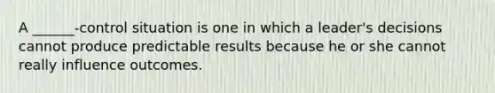 A ______-control situation is one in which a leader's decisions cannot produce predictable results because he or she cannot really influence outcomes.