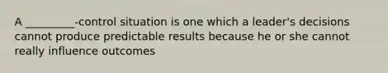 A _________-control situation is one which a leader's decisions cannot produce predictable results because he or she cannot really influence outcomes