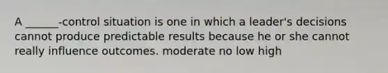 A ______-control situation is one in which a leader's decisions cannot produce predictable results because he or she cannot really influence outcomes. moderate no low high