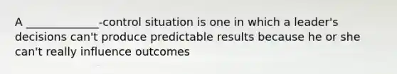 A _____________-control situation is one in which a leader's decisions can't produce predictable results because he or she can't really influence outcomes