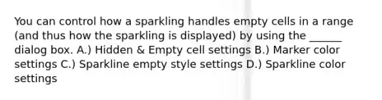 You can control how a sparkling handles empty cells in a range (and thus how the sparkling is displayed) by using the ______ dialog box. A.) Hidden & Empty cell settings B.) Marker color settings C.) Sparkline empty style settings D.) Sparkline color settings