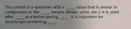 The control is a specimen with a _____ value that is similar in composition to the _____ sample (blood, urine, etc.). It is used after _____ and before/during _____. It is important for assessing/maintaining _____.