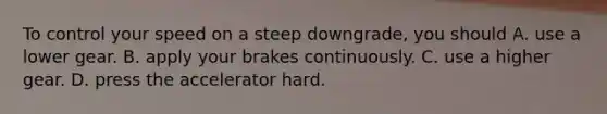 To control your speed on a steep downgrade, you should A. use a lower gear. B. apply your brakes continuously. C. use a higher gear. D. press the accelerator hard.