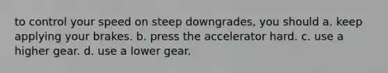 to control your speed on steep downgrades, you should a. keep applying your brakes. b. press the accelerator hard. c. use a higher gear. d. use a lower gear.