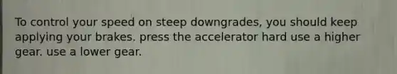 To control your speed on steep downgrades, you should keep applying your brakes. press the accelerator hard use a higher gear. use a lower gear.