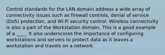 Control standards for the LAN domain address a wide array of connectivity issues such as firewall controls, denial of service (DoS) protection, and Wi-Fi security control. Wireless connectivity is also a part of the Workstation domain. This is a good example of a ____. It also underscores the importance of configuring workstations and servers to protect data as it leaves a workstation and travels on a network.