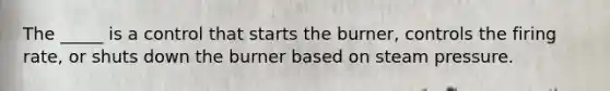 The _____ is a control that starts the burner, controls the firing rate, or shuts down the burner based on steam pressure.