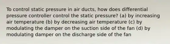 To control static pressure in air ducts, how does differential pressure controller control the static pressure? (a) by increasing air temperature (b) by decreasing air temperature (c) by modulating the damper on the suction side of the fan (d) by modulating damper on the discharge side of the fan