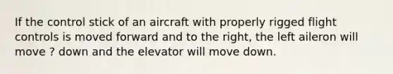 If the control stick of an aircraft with properly rigged flight controls is moved forward and to the right, the left aileron will move ? down and the elevator will move down.