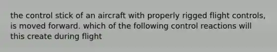 the control stick of an aircraft with properly rigged flight controls, is moved forward. which of the following control reactions will this create during flight