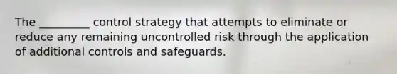 The _________ control strategy that attempts to eliminate or reduce any remaining uncontrolled risk through the application of additional controls and safeguards.