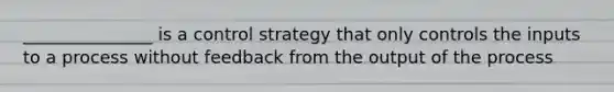 _______________ is a control strategy that only controls the inputs to a process without feedback from the output of the process