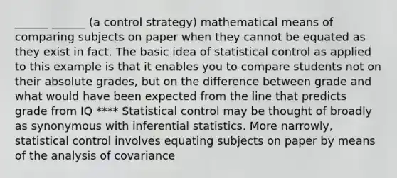 ______ ______ (a control strategy) mathematical means of comparing subjects on paper when they cannot be equated as they exist in fact. The basic idea of statistical control as applied to this example is that it enables you to compare students not on their absolute grades, but on the difference between grade and what would have been expected from the line that predicts grade from IQ **** Statistical control may be thought of broadly as synonymous with inferential statistics. More narrowly, statistical control involves equating subjects on paper by means of the analysis of covariance