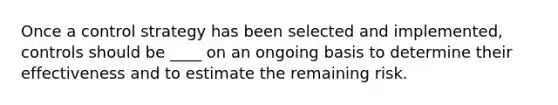 Once a control strategy has been selected and implemented, controls should be ____ on an ongoing basis to determine their effectiveness and to estimate the remaining risk.
