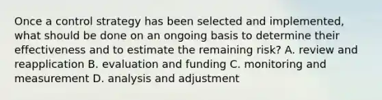 Once a control strategy has been selected and implemented, what should be done on an ongoing basis to determine their effectiveness and to estimate the remaining risk? A. review and reapplication B. evaluation and funding C. monitoring and measurement D. analysis and adjustment