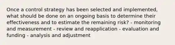 Once a control strategy has been selected and implemented, what should be done on an ongoing basis to determine their effectiveness and to estimate the remaining risk? - monitoring and measurement - review and reapplication - evaluation and funding - analysis and adjustment