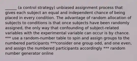 ______ (a control strategy) unbiased assignment process that gives each subject an equal and independent chance of being placed in every condition. The advantage of random allocation of subjects to conditions is that once subjects have been randomly assigned, the only way that confounding of subject-related variables with the experimental variable can occur is by chance. *** use a random-number table to spin and assign groups to the numbered participants ***consider one group odd, and one even, and assign the numbered participants accordingly *** random number generator online