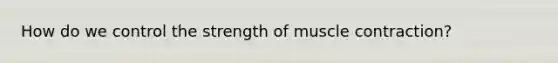 How do we control the strength of muscle contraction?