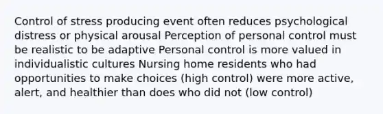 Control of stress producing event often reduces psychological distress or physical arousal Perception of personal control must be realistic to be adaptive Personal control is more valued in individualistic cultures Nursing home residents who had opportunities to make choices (high control) were more active, alert, and healthier than does who did not (low control)