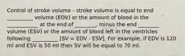 Control of stroke volume - stroke volume is equal to end __________ volume (EDV) or the amount of blood in the ____________ at the end of ________, minus the end ________ volume (ESV) or the amount of blood left in the ventricles following __________ [SV = EDV - ESV]. For example, if EDV is 120 ml and ESV is 50 ml then SV will be equal to 70 ml.