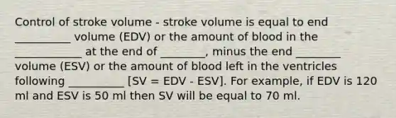 Control of stroke volume - stroke volume is equal to end __________ volume (EDV) or the amount of blood in the ____________ at the end of ________, minus the end ________ volume (ESV) or the amount of blood left in the ventricles following __________ [SV = EDV - ESV]. For example, if EDV is 120 ml and ESV is 50 ml then SV will be equal to 70 ml.