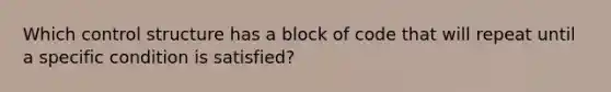 Which control structure has a block of code that will repeat until a specific condition is satisfied?