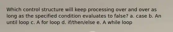 Which control structure will keep processing over and over as long as the specified condition evaluates to false? a. case b. An until loop c. A for loop d. if/then/else e. A while loop