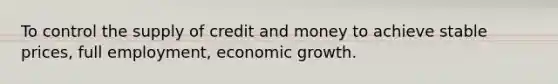 To control the supply of credit and money to achieve stable prices, full employment, economic growth.