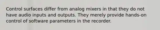 Control surfaces differ from analog mixers in that they do not have audio inputs and outputs. They merely provide hands-on control of software parameters in the recorder.