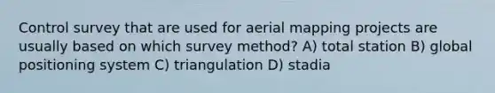 Control survey that are used for aerial mapping projects are usually based on which survey method? A) total station B) global positioning system C) triangulation D) stadia