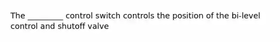 The _________ control switch controls the position of the bi-level control and shutoff valve