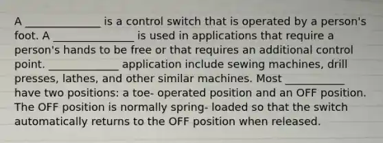 A ______________ is a control switch that is operated by a person's foot. A _______________ is used in applications that require a person's hands to be free or that requires an additional control point. _____________ application include sewing machines, drill presses, lathes, and other similar machines. Most ___________ have two positions: a toe- operated position and an OFF position. The OFF position is normally spring- loaded so that the switch automatically returns to the OFF position when released.