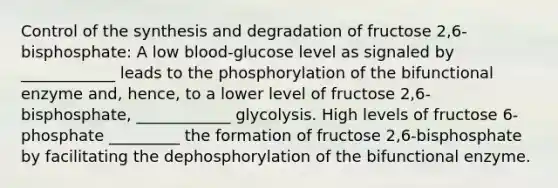 Control of the synthesis and degradation of fructose 2,6-bisphosphate: A low blood-glucose level as signaled by ____________ leads to the phosphorylation of the bifunctional enzyme and, hence, to a lower level of fructose 2,6-bisphosphate, ____________ glycolysis. High levels of fructose 6-phosphate _________ the formation of fructose 2,6-bisphosphate by facilitating the dephosphorylation of the bifunctional enzyme.