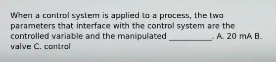 When a control system is applied to a process, the two parameters that interface with the control system are the controlled variable and the manipulated ___________. A. 20 mA B. valve C. control