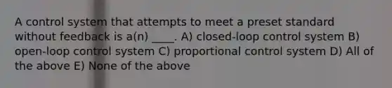 A control system that attempts to meet a preset standard without feedback is a(n) ____. A) closed-loop control system B) open-loop control system C) proportional control system D) All of the above E) None of the above