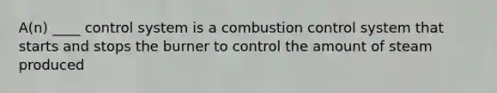 A(n) ____ control system is a combustion control system that starts and stops the burner to control the amount of steam produced