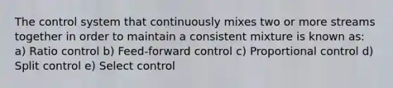 The control system that continuously mixes two or more streams together in order to maintain a consistent mixture is known as: a) Ratio control b) Feed-forward control c) Proportional control d) Split control e) Select control