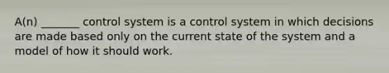 A(n) _______ control system is a control system in which decisions are made based only on the current state of the system and a model of how it should work.